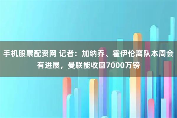 手机股票配资网 记者：加纳乔、霍伊伦离队本周会有进展，曼联能收回7000万镑